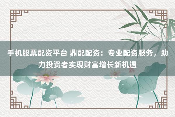 手机股票配资平台 鼎配配资：专业配资服务，助力投资者实现财富增长新机遇