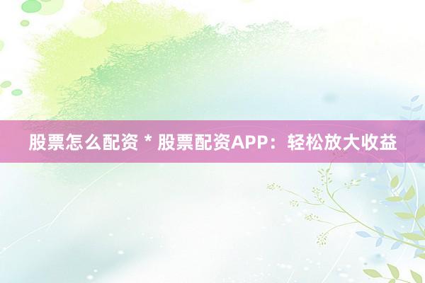 股票怎么配资 * 股票配资APP：轻松放大收益