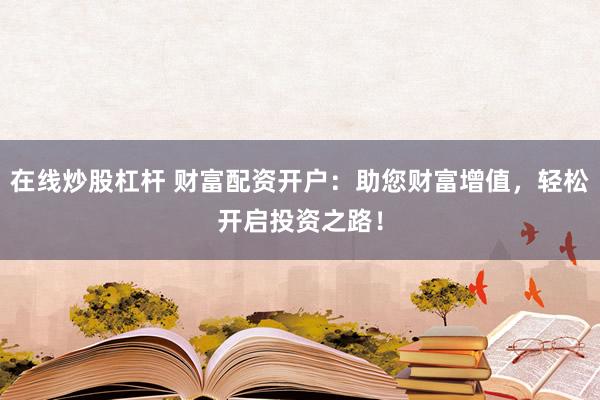 在线炒股杠杆 财富配资开户：助您财富增值，轻松开启投资之路！