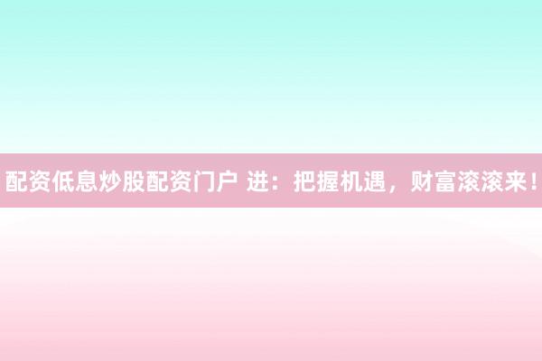 配资低息炒股配资门户 进：把握机遇，财富滚滚来！