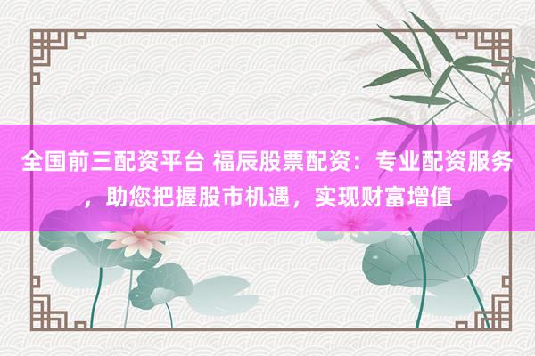 全国前三配资平台 福辰股票配资：专业配资服务，助您把握股市机遇，实现财富增值