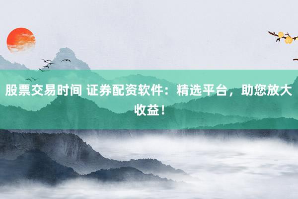股票交易时间 证券配资软件：精选平台，助您放大收益！