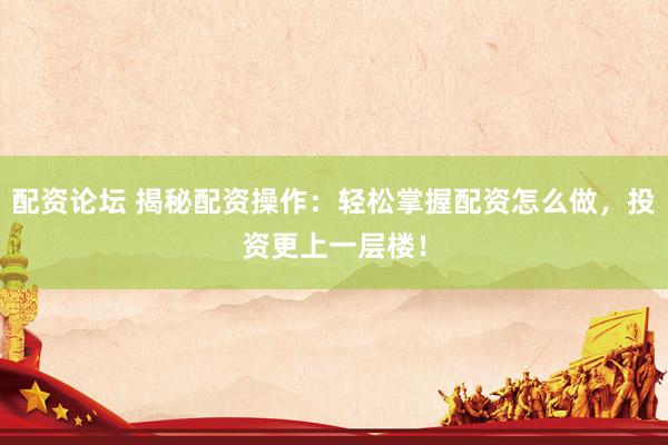 配资论坛 揭秘配资操作：轻松掌握配资怎么做，投资更上一层楼！