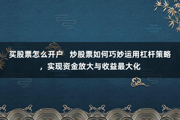 买股票怎么开户   炒股票如何巧妙运用杠杆策略，实现资金放大与收益最大化