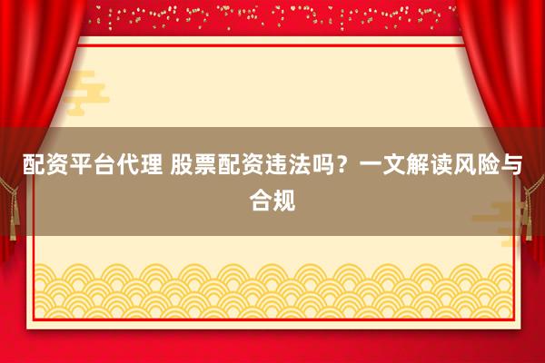 配资平台代理 股票配资违法吗？一文解读风险与合规