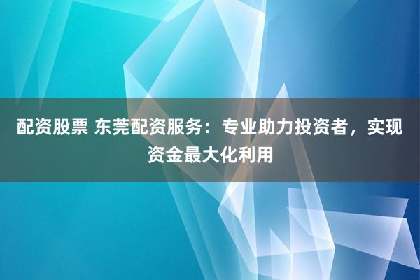 配资股票 东莞配资服务：专业助力投资者，实现资金最大化利用