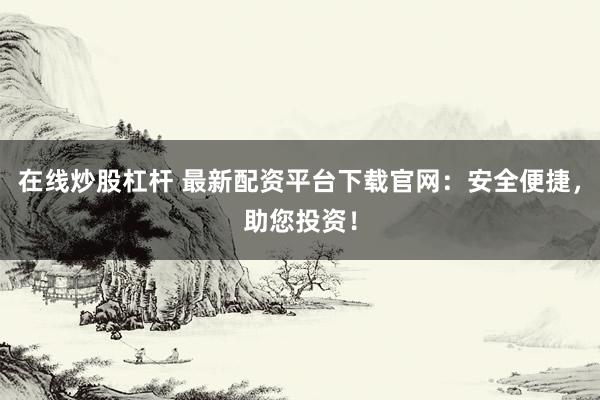 在线炒股杠杆 最新配资平台下载官网：安全便捷，助您投资！