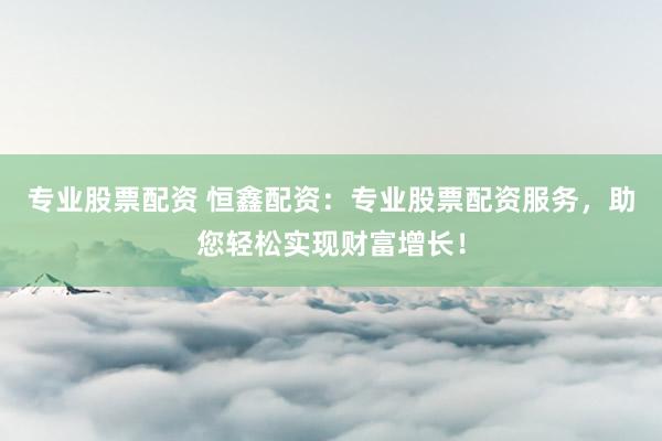 专业股票配资 恒鑫配资：专业股票配资服务，助您轻松实现财富增长！