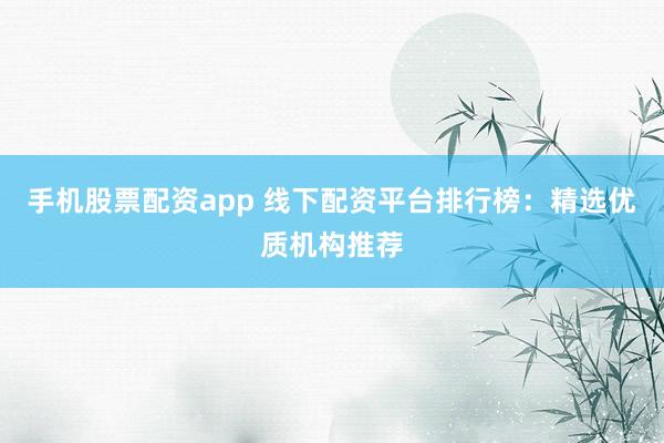 手机股票配资app 线下配资平台排行榜：精选优质机构推荐
