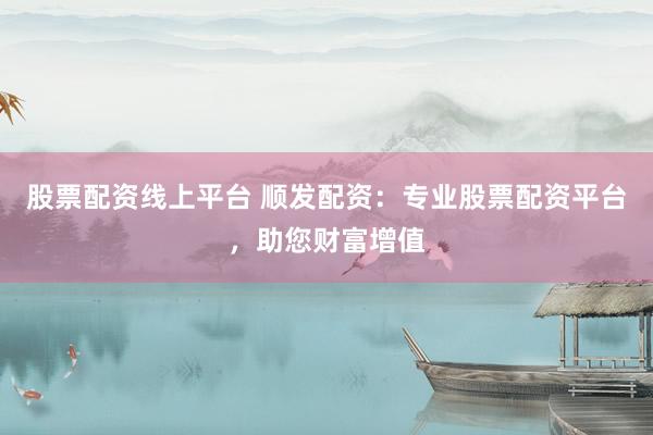 股票配资线上平台 顺发配资：专业股票配资平台，助您财富增值