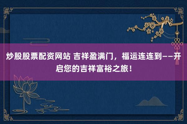 炒股股票配资网站 吉祥盈满门，福运连连到——开启您的吉祥富裕之旅！