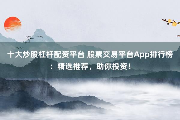 十大炒股杠杆配资平台 股票交易平台App排行榜：精选推荐，助你投资！