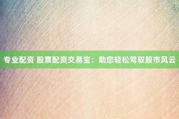 专业配资 股票配资交易宝：助您轻松驾驭股市风云