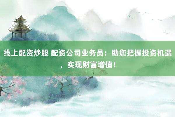 线上配资炒股 配资公司业务员：助您把握投资机遇，实现财富增值！