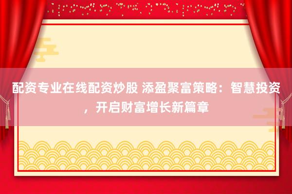 配资专业在线配资炒股 添盈聚富策略：智慧投资，开启财富增长新篇章