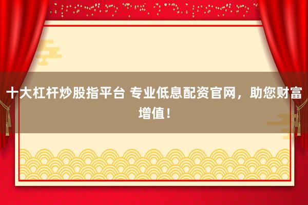 十大杠杆炒股指平台 专业低息配资官网，助您财富增值！