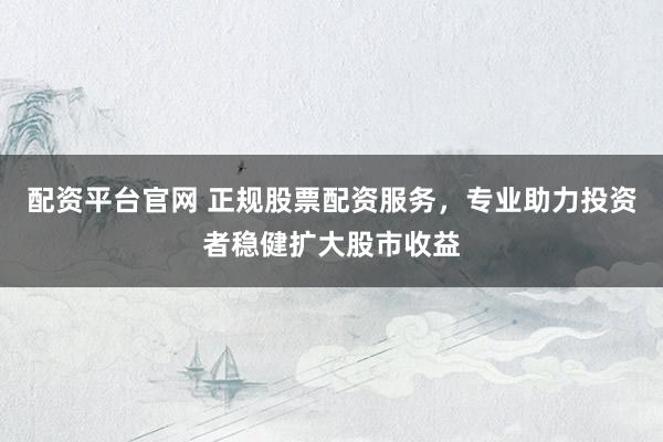配资平台官网 正规股票配资服务，专业助力投资者稳健扩大股市收益