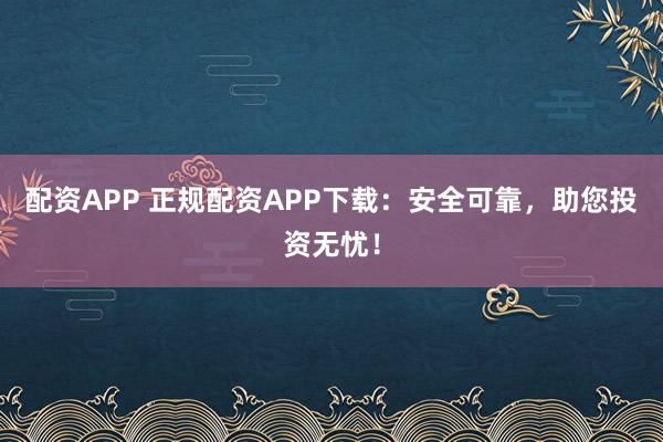 配资APP 正规配资APP下载：安全可靠，助您投资无忧！
