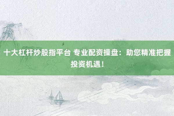 十大杠杆炒股指平台 专业配资操盘：助您精准把握投资机遇！