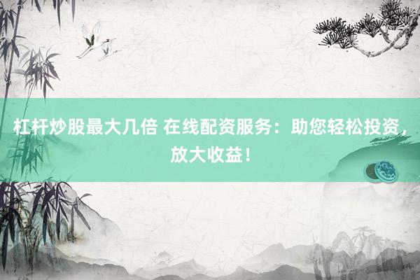杠杆炒股最大几倍 在线配资服务：助您轻松投资，放大收益！