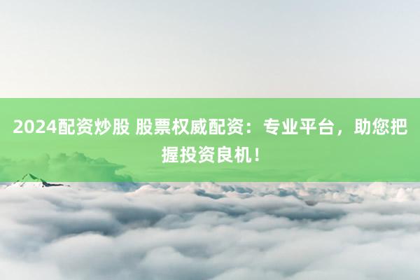 2024配资炒股 股票权威配资：专业平台，助您把握投资良机！
