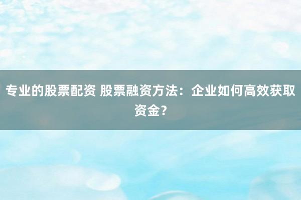 专业的股票配资 股票融资方法：企业如何高效获取资金？