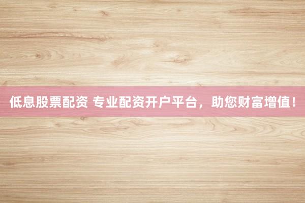 低息股票配资 专业配资开户平台，助您财富增值！