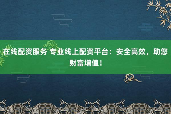 在线配资服务 专业线上配资平台：安全高效，助您财富增值！