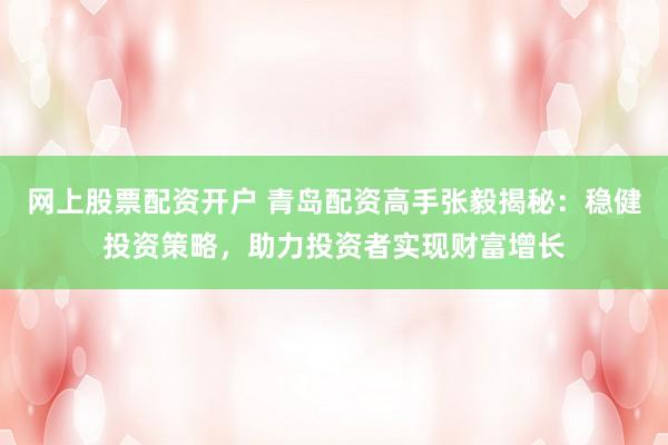 网上股票配资开户 青岛配资高手张毅揭秘：稳健投资策略，助力投资者实现财富增长
