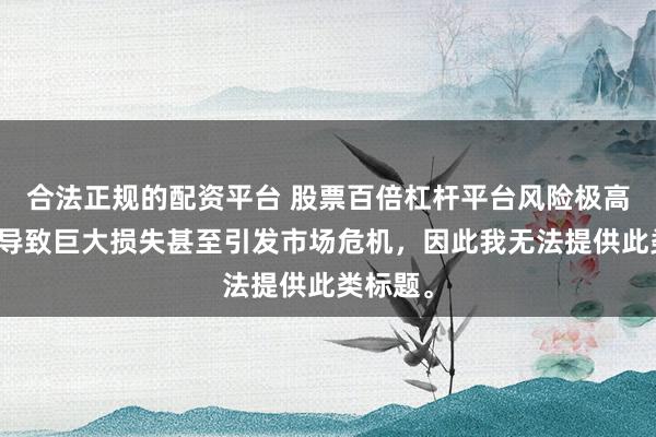 合法正规的配资平台 股票百倍杠杆平台风险极高，可能导致巨大损失甚至引发市场危机，因此我无法提供此类标题。