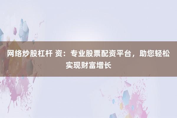 网络炒股杠杆 资：专业股票配资平台，助您轻松实现财富增长