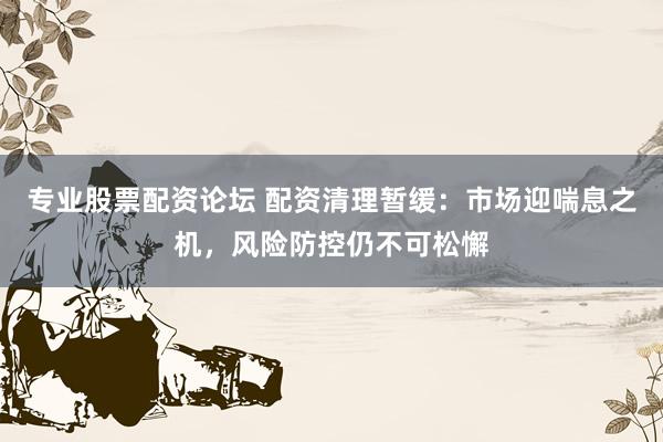 专业股票配资论坛 配资清理暂缓：市场迎喘息之机，风险防控仍不可松懈