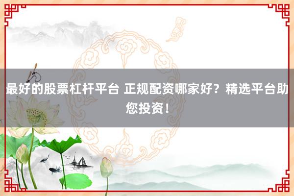 最好的股票杠杆平台 正规配资哪家好？精选平台助您投资！