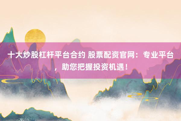 十大炒股杠杆平台合约 股票配资官网：专业平台，助您把握投资机遇！