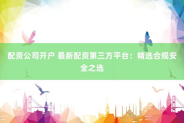 配资公司开户 最新配资第三方平台：精选合规安全之选