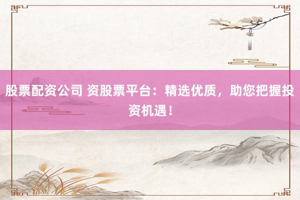 股票配资公司 资股票平台：精选优质，助您把握投资机遇！