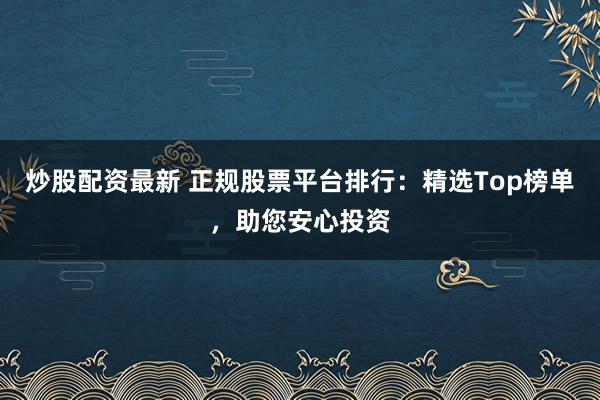 炒股配资最新 正规股票平台排行：精选Top榜单，助您安心投资