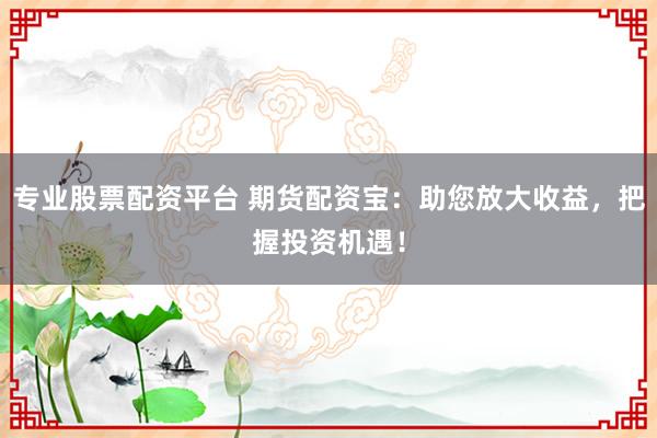 专业股票配资平台 期货配资宝：助您放大收益，把握投资机遇！