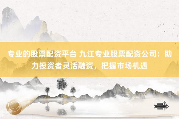 专业的股票配资平台 九江专业股票配资公司：助力投资者灵活融资，把握市场机遇