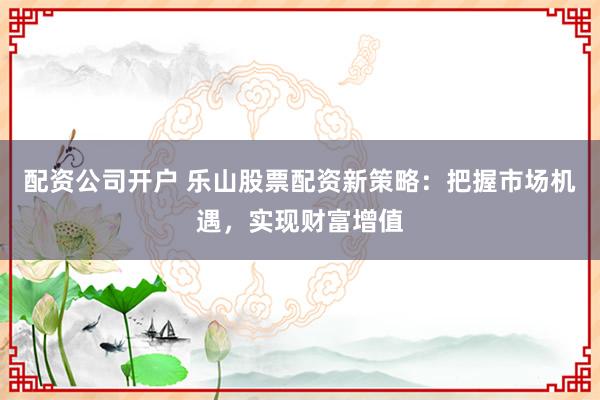 配资公司开户 乐山股票配资新策略：把握市场机遇，实现财富增值