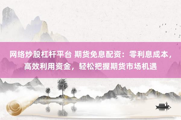 网络炒股杠杆平台 期货免息配资：零利息成本，高效利用资金，轻松把握期货市场机遇