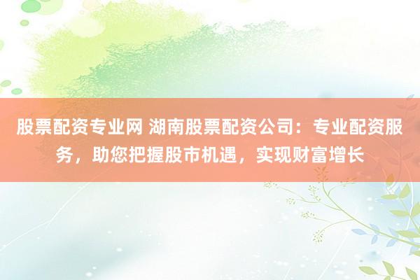 股票配资专业网 湖南股票配资公司：专业配资服务，助您把握股市机遇，实现财富增长