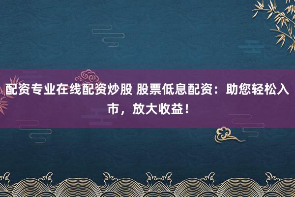 配资专业在线配资炒股 股票低息配资：助您轻松入市，放大收益！