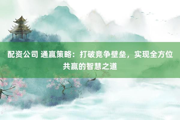 配资公司 通赢策略：打破竞争壁垒，实现全方位共赢的智慧之道