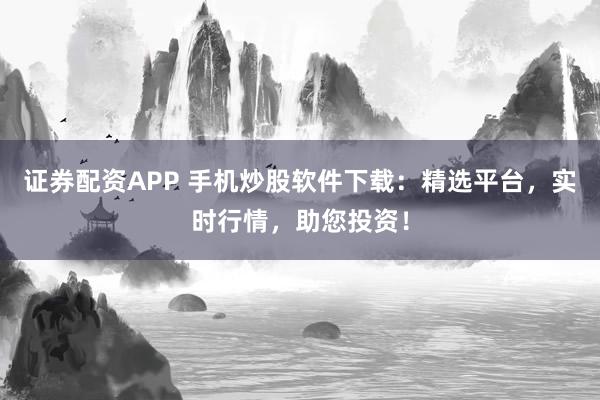 证券配资APP 手机炒股软件下载：精选平台，实时行情，助您投资！