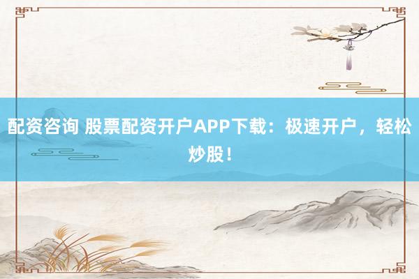 配资咨询 股票配资开户APP下载：极速开户，轻松炒股！