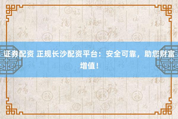 证券配资 正规长沙配资平台：安全可靠，助您财富增值！
