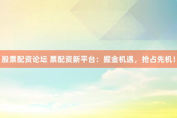 股票配资论坛 票配资新平台：掘金机遇，抢占先机！
