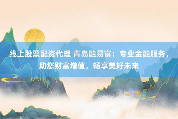 线上股票配资代理 青岛融易富：专业金融服务，助您财富增值，畅享美好未来