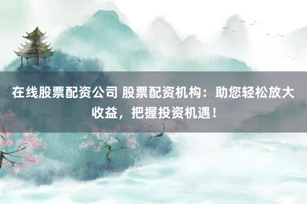 在线股票配资公司 股票配资机构：助您轻松放大收益，把握投资机遇！